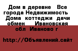 Дом в деревне - Все города Недвижимость » Дома, коттеджи, дачи обмен   . Ивановская обл.,Иваново г.